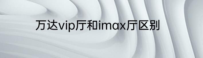 万达vip厅和imax厅区别
