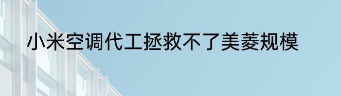 小米空调代工拯救不了美菱规模