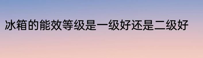 冰箱的能效等级是一级好还是二级好