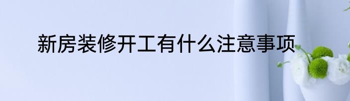 新房装修开工有什么注意事项
