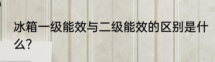 冰箱一级能效与二级能效的区别是什么？