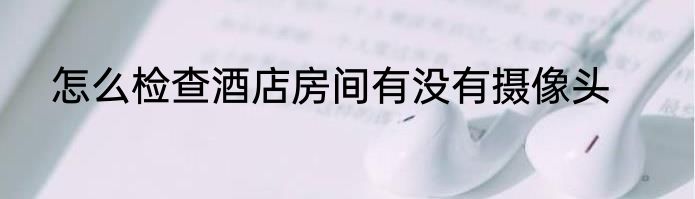 怎么检查酒店房间有没有摄像头