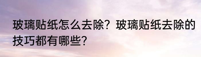 玻璃贴纸怎么去除？玻璃贴纸去除的技巧都有哪些？