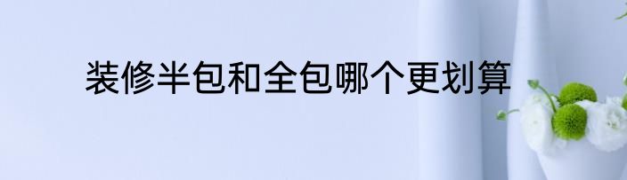 装修半包和全包哪个更划算