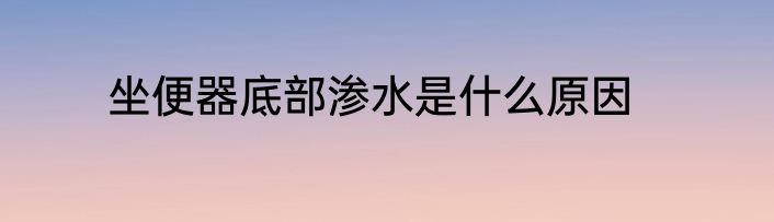 坐便器底部渗水是什么原因