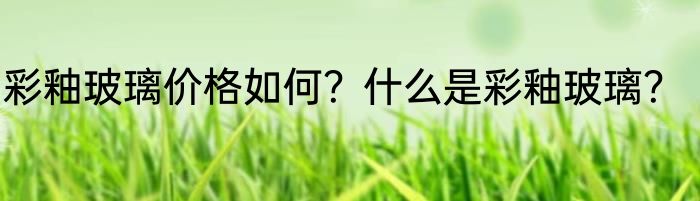 彩釉玻璃价格如何？什么是彩釉玻璃？