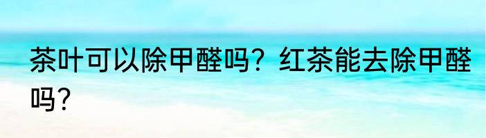 茶叶可以除甲醛吗？红茶能去除甲醛吗？
