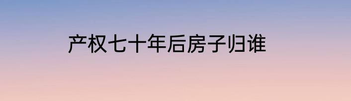 产权七十年后房子归谁