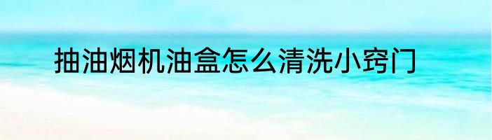 抽油烟机油盒怎么清洗小窍门