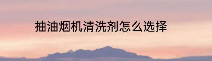 抽油烟机清洗剂怎么选择
