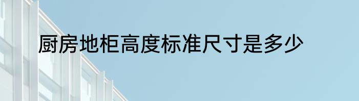 厨房地柜高度标准尺寸是多少