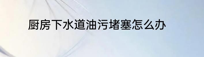 厨房下水道油污堵塞怎么办
