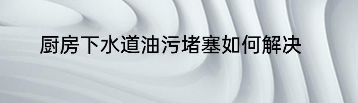 厨房下水道油污堵塞如何解决