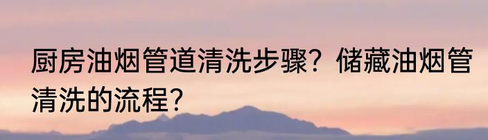 厨房油烟管道清洗步骤？储藏油烟管清洗的流程？