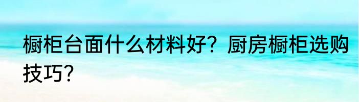 橱柜台面什么材料好？厨房橱柜选购技巧？