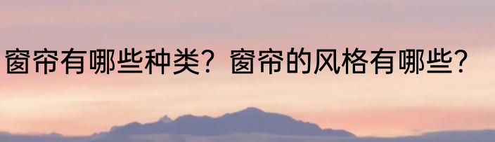 窗帘有哪些种类？窗帘的风格有哪些？