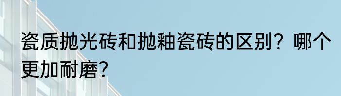 瓷质抛光砖和抛釉瓷砖的区别？哪个更加耐磨？