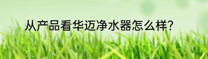 从产品看华迈净水器怎么样？