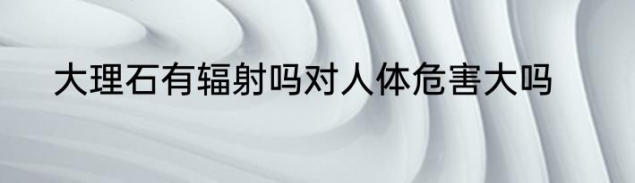 大理石有辐射吗对人体危害大吗