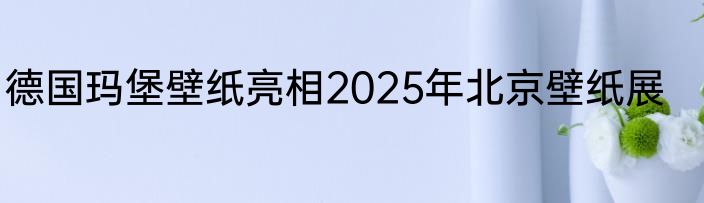 德国玛堡壁纸亮相2025年北京壁纸展