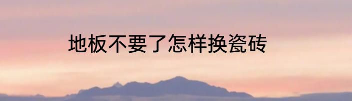 地板不要了怎样换瓷砖