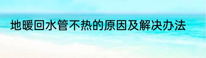 地暖回水管不热的原因及解决办法