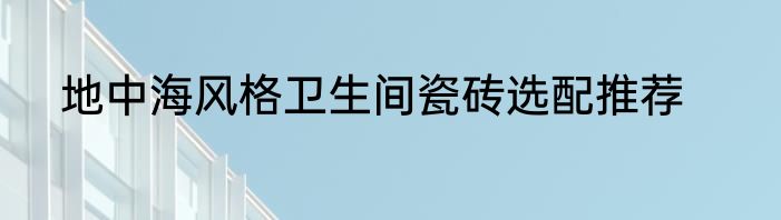 地中海风格卫生间瓷砖选配推荐