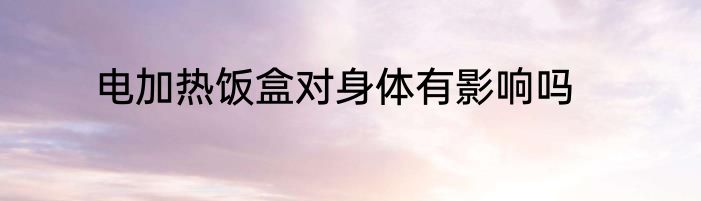 电加热饭盒对身体有影响吗