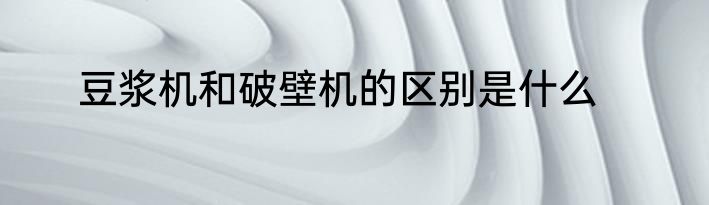 豆浆机和破壁机的区别是什么