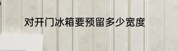 对开门冰箱要预留多少宽度