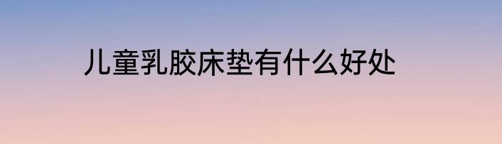 儿童乳胶床垫有什么好处