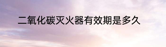 二氧化碳灭火器有效期是多久