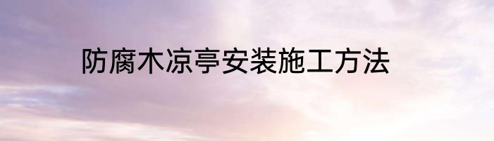 防腐木凉亭安装施工方法