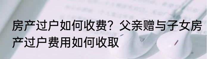 房产过户如何收费？父亲赠与子女房产过户费用如何收取