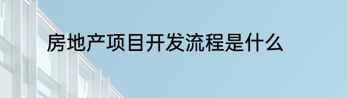 房地产项目开发流程是什么