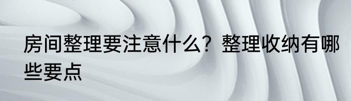 房间整理要注意什么？整理收纳有哪些要点