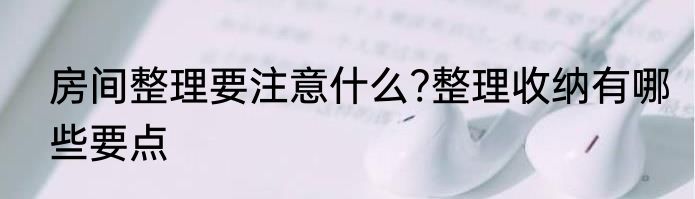 房间整理要注意什么?整理收纳有哪些要点
