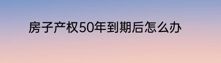 房子产权50年到期后怎么办