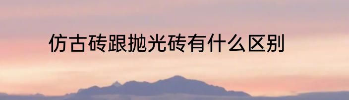 仿古砖跟抛光砖有什么区别