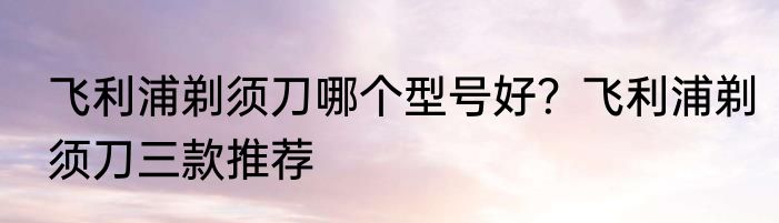 飞利浦剃须刀哪个型号好？飞利浦剃须刀三款推荐