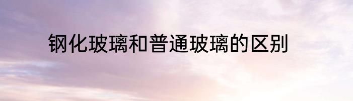 钢化玻璃和普通玻璃的区别