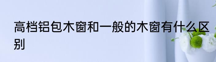 高档铝包木窗和一般的木窗有什么区别