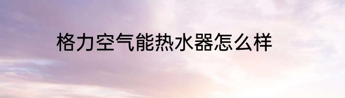 格力空气能热水器怎么样