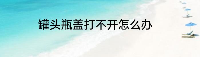 罐头瓶盖打不开怎么办
