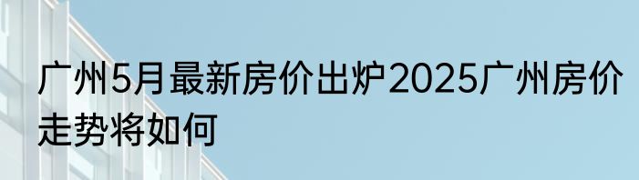 广州5月最新房价出炉2025广州房价走势将如何