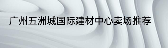 广州五洲城国际建材中心卖场推荐