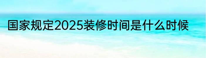 国家规定2025装修时间是什么时候