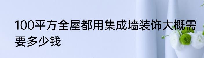 100平方全屋都用集成墙装饰大概需要多少钱