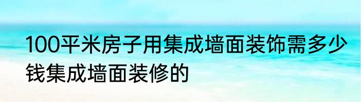 100平米房子用集成墙面装饰需多少钱集成墙面装修的