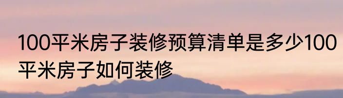 100平米房子装修预算清单是多少100平米房子如何装修
